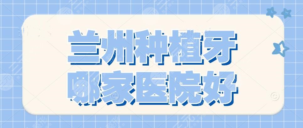 兰州种植牙哪家医院好？2022医院排行榜|二医院、兰州大学口腔医院..