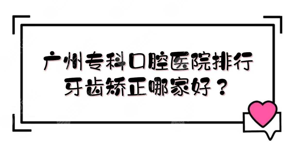 广州专科口腔医院排行|牙齿矫正哪家好？广大、雅皓、圣贝等！附价格表