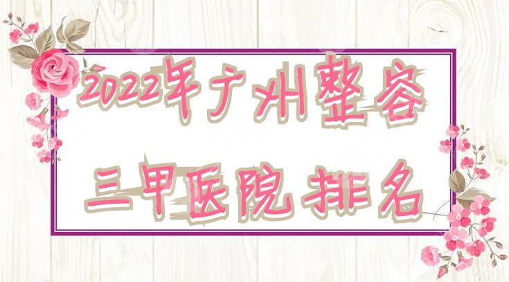 2022年广州整容三甲医院排名更新：南方、南部战区总医院等在榜