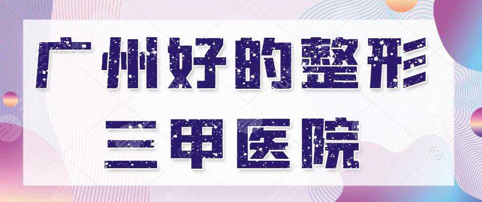 广州好的整形三甲医院有哪些？（排行榜）中山三院&市一医院&中山一院