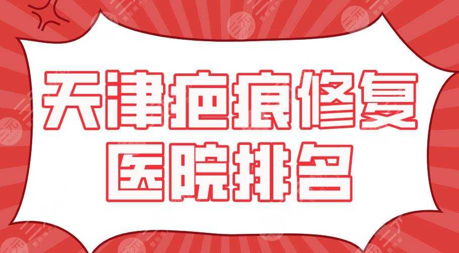 天津疤痕修复医院排名2022|天津医大总院、南开医院、美莱等上榜！