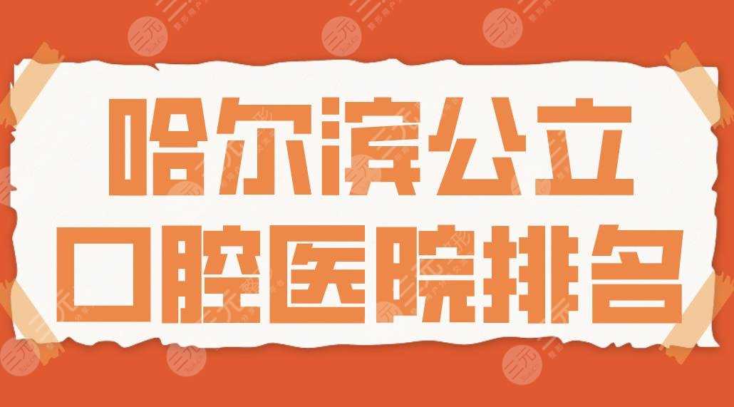 2022哈尔滨公立口腔医院排名|哈医大附属口腔、哈医大一院等哪家好？