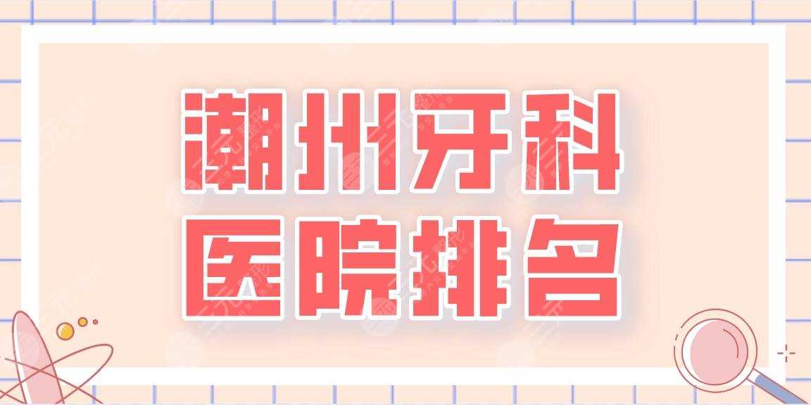 2022潮州牙科医院排名名单！潮州口腔、市人民医院、中心医院等上榜！