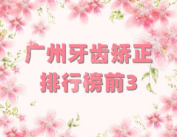 广州牙齿矫正排行榜前3公布，广大口腔、中山、医科大等实力介绍