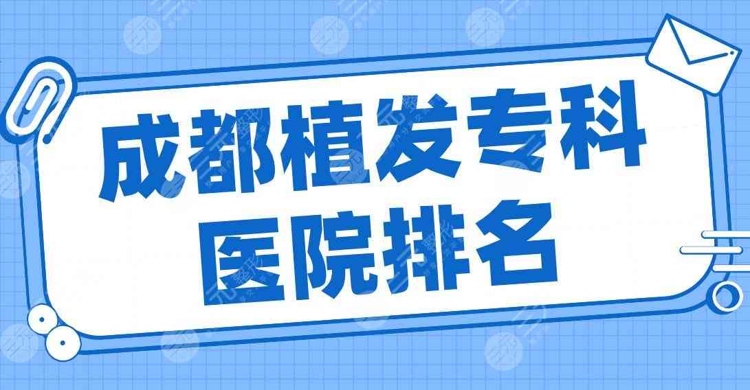 成都植发专科医院排名2022|大麦、恒美、恒博、新生、首瑞上榜前五！